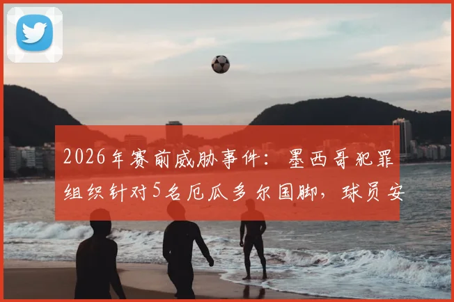 2026年赛前威胁事件：墨西哥犯罪组织针对5名厄瓜多尔国脚，球员安全与足球比赛公正性引担忧