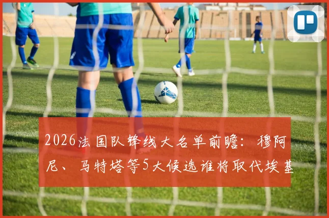 2026法国队锋线大名单前瞻：穆阿尼、马特塔等5大候选谁将取代埃基蒂克，德尚选人策略深度解读