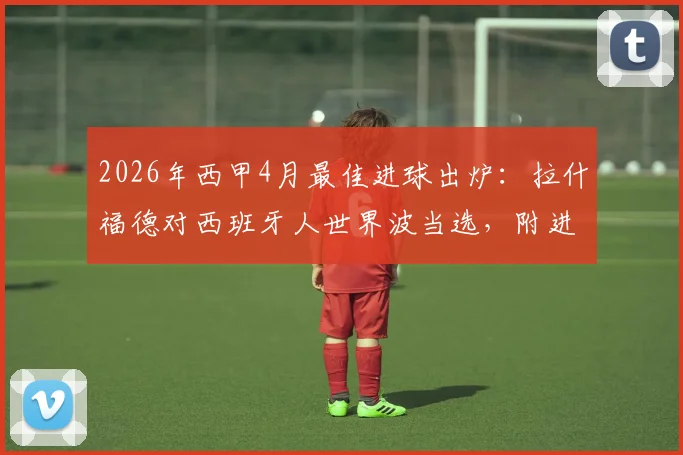 2026年西甲4月最佳进球出炉:拉什福德对西班牙人世界波当选,附进球视频回放与评选规则详解