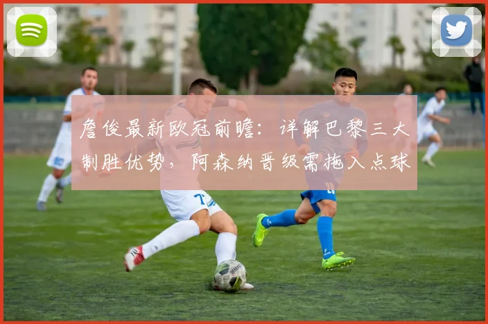詹俊最新欧冠前瞻：详解巴黎三大制胜优势，阿森纳晋级需拖入点球大战