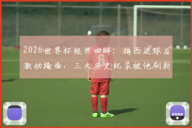 2026世界杯经典回眸：梅西进球后激动掩面，三大历史纪录被他刷新，阿根廷英雄再度封神