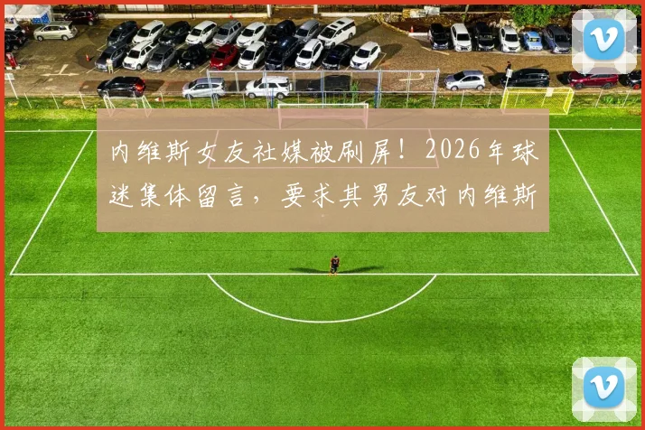 内维斯女友社媒被刷屏!2026年球迷集体留言,要求其男友对内维斯尊重的C罗事件表态
