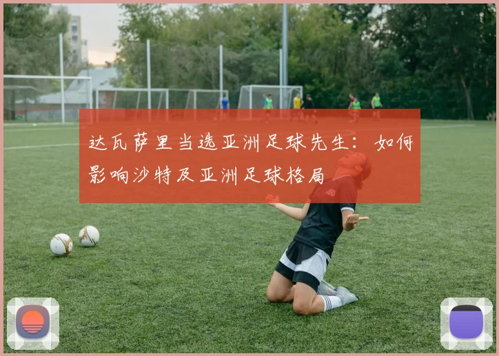 达瓦萨里当选亚洲足球先生:如何影响沙特及亚洲足球格局