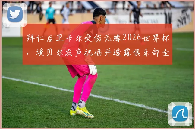 拜仁后卫卡尔受伤无缘2026世界杯,埃贝尔发声祝福并透露俱乐部全力康复计划,球迷关注后续