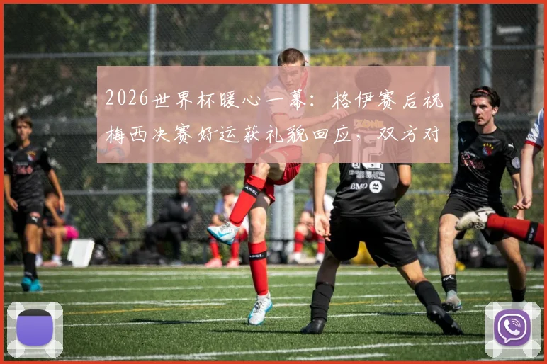 2026世界杯暖心一幕：格伊赛后祝梅西决赛好运获礼貌回应，双方对话内容细节曝光