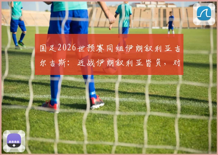 国足2026世预赛同组伊朗叙利亚吉尔吉斯：近战伊朗叙利亚皆负，对吉尔吉斯全胜记录能否延续？